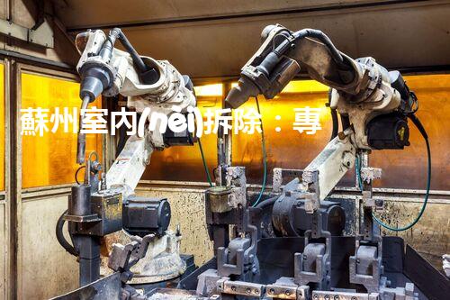 蘇州室內(nèi)拆除：專業(yè)高效，安全環(huán)保一站式服務(wù)